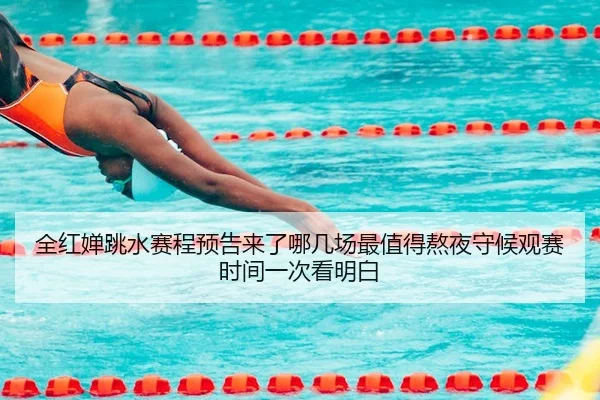 全红婵跳水赛程预告来了哪几场最值得熬夜守候观赛时间一次看明白
