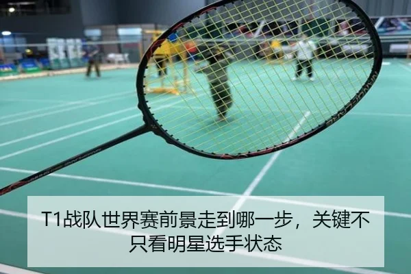 T1战队世界赛前景走到哪一步，关键不只看明星选手状态